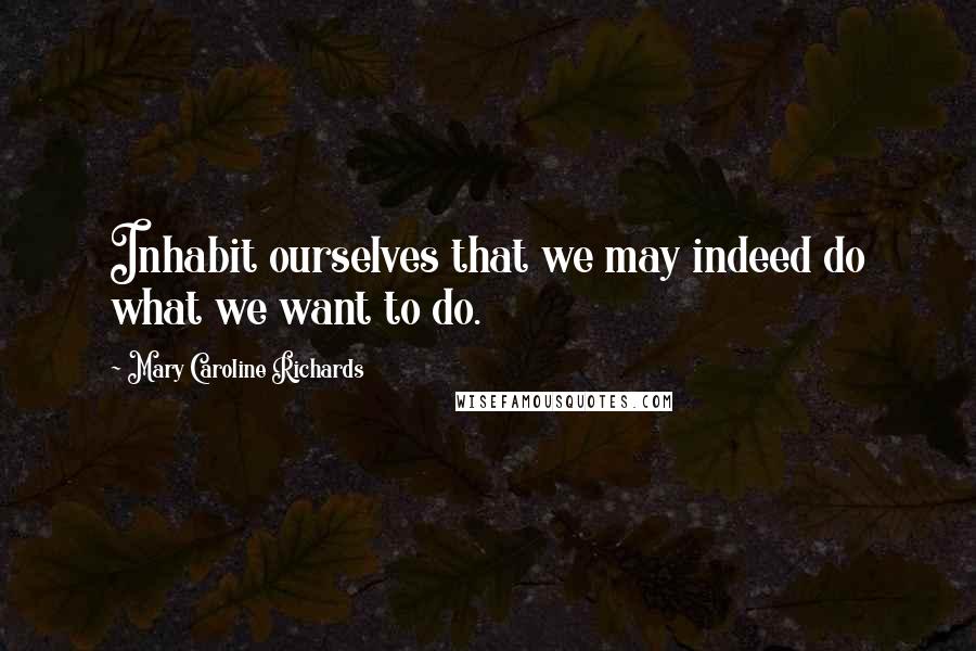 Mary Caroline Richards Quotes: Inhabit ourselves that we may indeed do what we want to do.