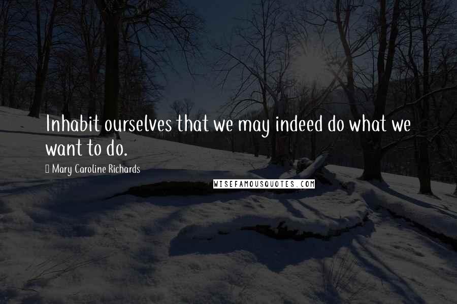 Mary Caroline Richards Quotes: Inhabit ourselves that we may indeed do what we want to do.