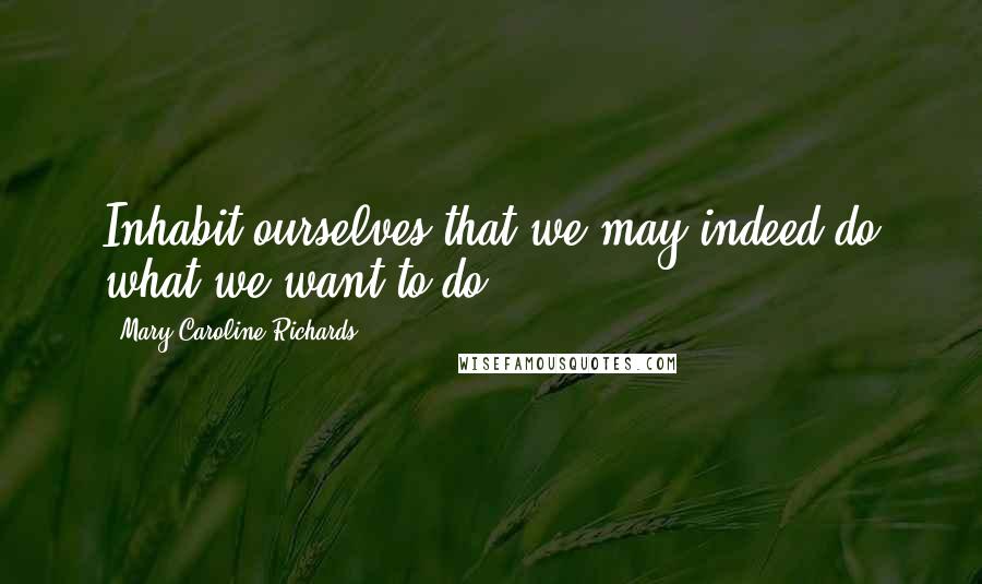 Mary Caroline Richards Quotes: Inhabit ourselves that we may indeed do what we want to do.