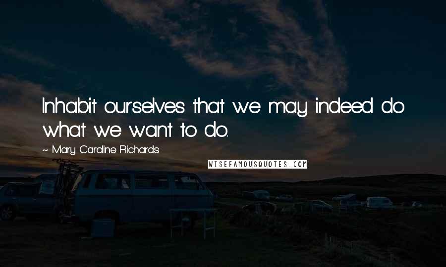 Mary Caroline Richards Quotes: Inhabit ourselves that we may indeed do what we want to do.