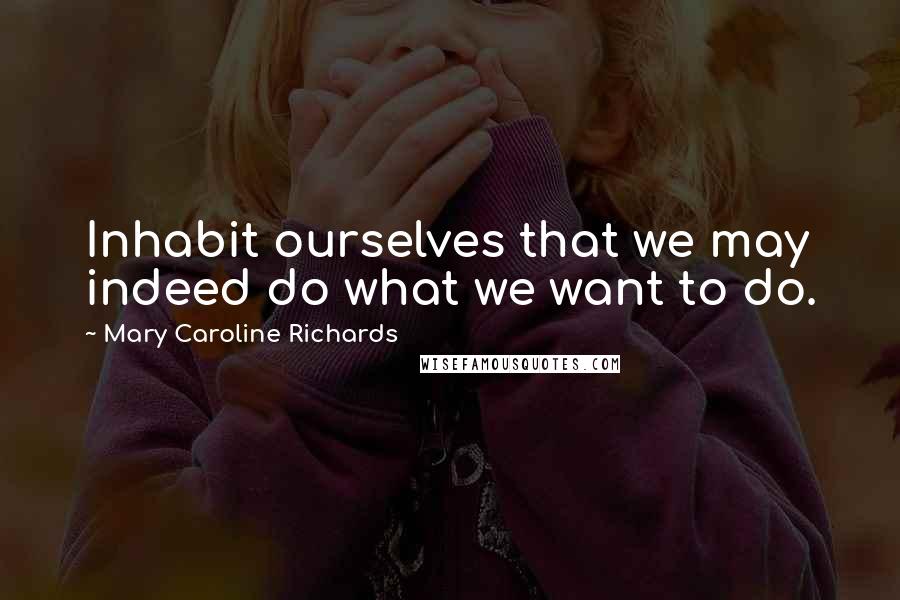 Mary Caroline Richards Quotes: Inhabit ourselves that we may indeed do what we want to do.