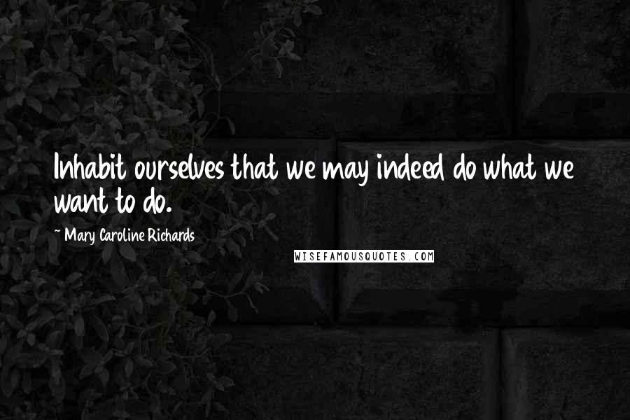 Mary Caroline Richards Quotes: Inhabit ourselves that we may indeed do what we want to do.