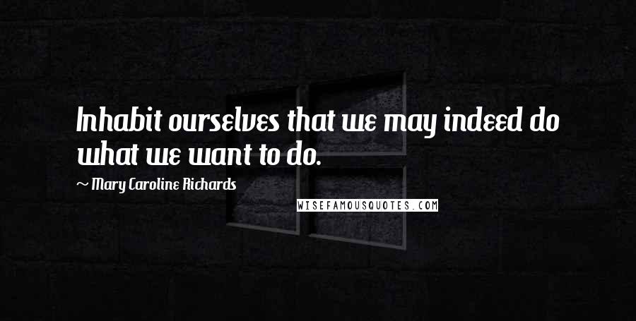 Mary Caroline Richards Quotes: Inhabit ourselves that we may indeed do what we want to do.