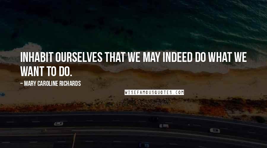 Mary Caroline Richards Quotes: Inhabit ourselves that we may indeed do what we want to do.