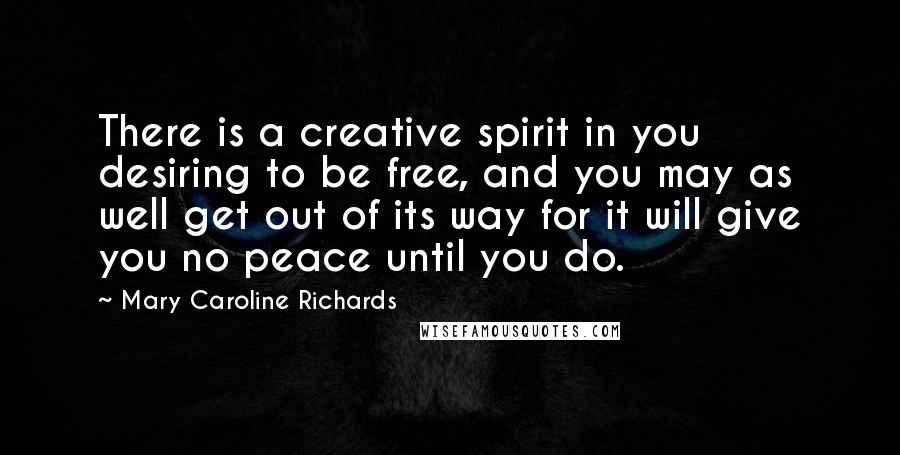 Mary Caroline Richards Quotes: There is a creative spirit in you desiring to be free, and you may as well get out of its way for it will give you no peace until you do.