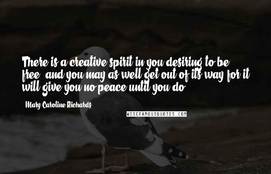 Mary Caroline Richards Quotes: There is a creative spirit in you desiring to be free, and you may as well get out of its way for it will give you no peace until you do.