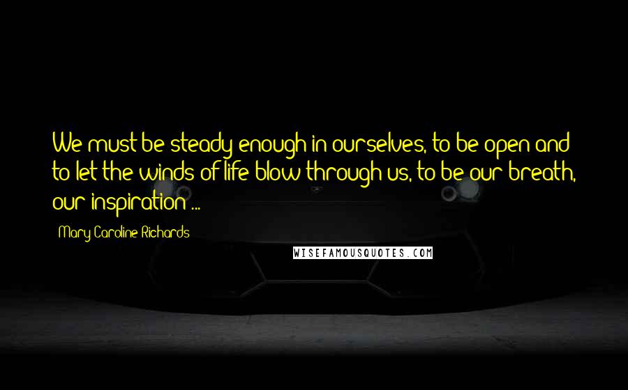 Mary Caroline Richards Quotes: We must be steady enough in ourselves, to be open and to let the winds of life blow through us, to be our breath, our inspiration ...