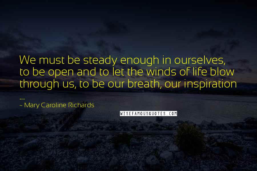 Mary Caroline Richards Quotes: We must be steady enough in ourselves, to be open and to let the winds of life blow through us, to be our breath, our inspiration ...