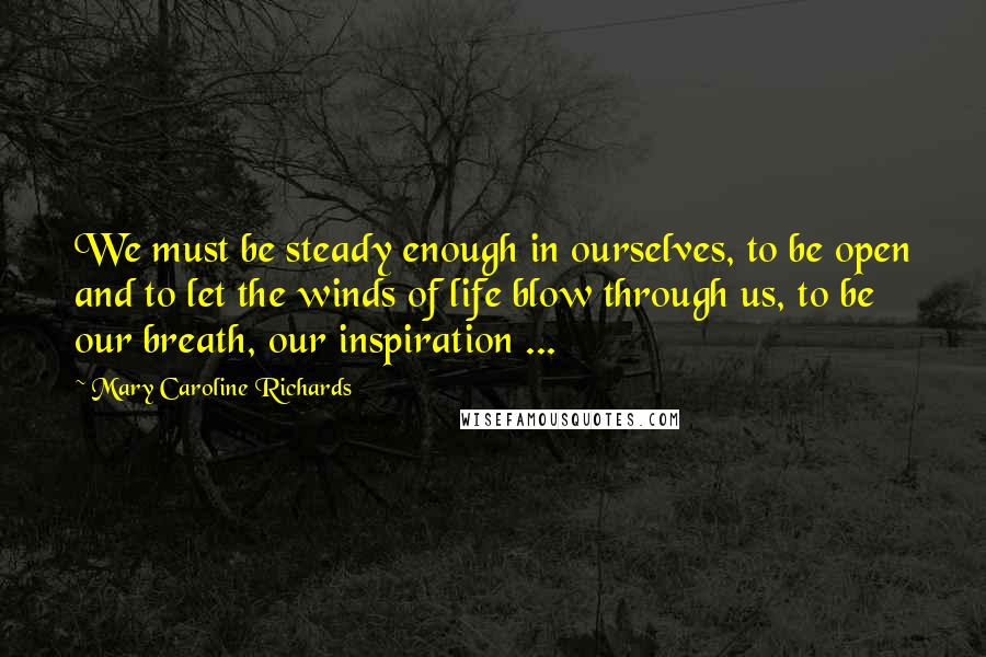 Mary Caroline Richards Quotes: We must be steady enough in ourselves, to be open and to let the winds of life blow through us, to be our breath, our inspiration ...