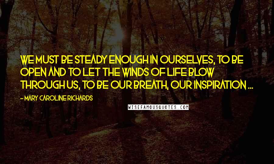 Mary Caroline Richards Quotes: We must be steady enough in ourselves, to be open and to let the winds of life blow through us, to be our breath, our inspiration ...