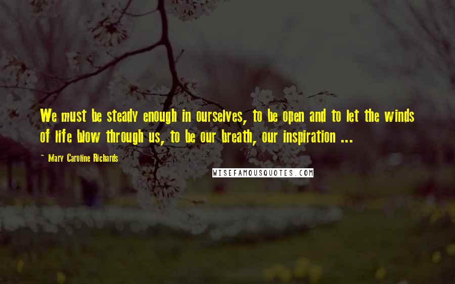 Mary Caroline Richards Quotes: We must be steady enough in ourselves, to be open and to let the winds of life blow through us, to be our breath, our inspiration ...