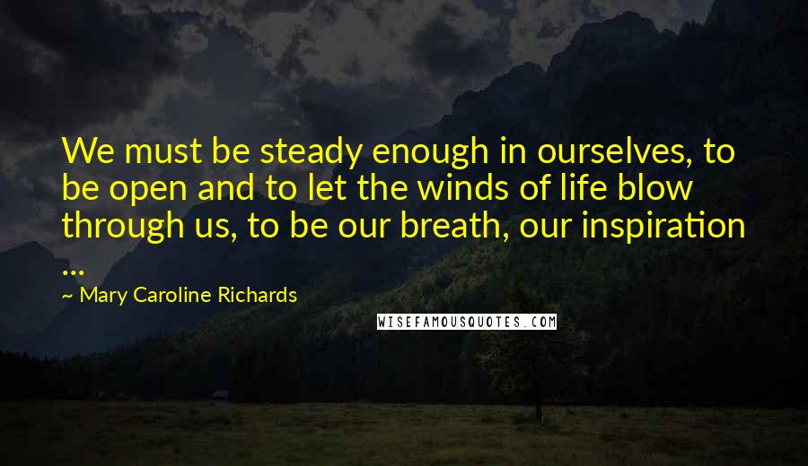 Mary Caroline Richards Quotes: We must be steady enough in ourselves, to be open and to let the winds of life blow through us, to be our breath, our inspiration ...