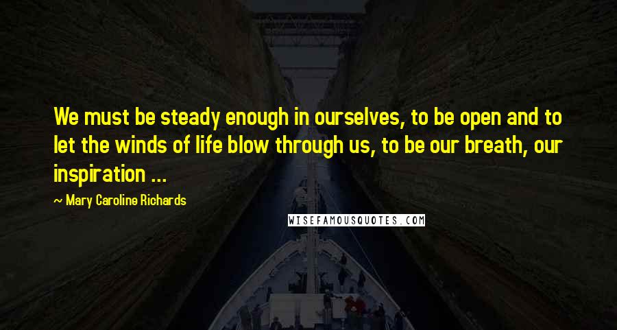 Mary Caroline Richards Quotes: We must be steady enough in ourselves, to be open and to let the winds of life blow through us, to be our breath, our inspiration ...