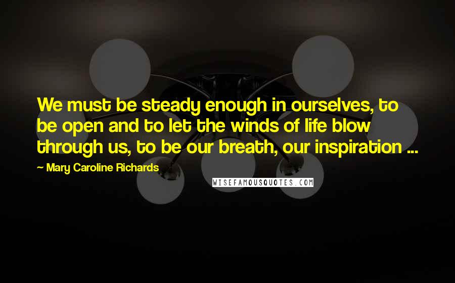 Mary Caroline Richards Quotes: We must be steady enough in ourselves, to be open and to let the winds of life blow through us, to be our breath, our inspiration ...