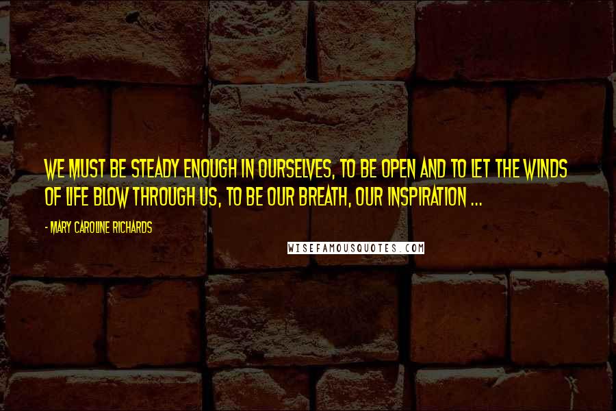 Mary Caroline Richards Quotes: We must be steady enough in ourselves, to be open and to let the winds of life blow through us, to be our breath, our inspiration ...