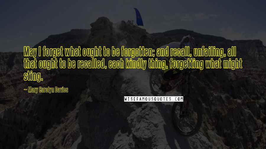 Mary Carolyn Davies Quotes: May I forget what ought to be forgotten; and recall, unfailing, all that ought to be recalled, each kindly thing, forgetting what might sting.