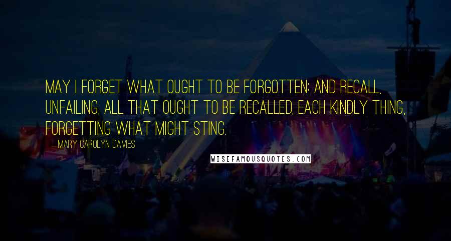 Mary Carolyn Davies Quotes: May I forget what ought to be forgotten; and recall, unfailing, all that ought to be recalled, each kindly thing, forgetting what might sting.