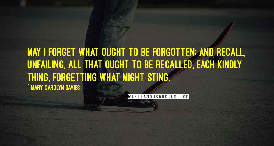 Mary Carolyn Davies Quotes: May I forget what ought to be forgotten; and recall, unfailing, all that ought to be recalled, each kindly thing, forgetting what might sting.