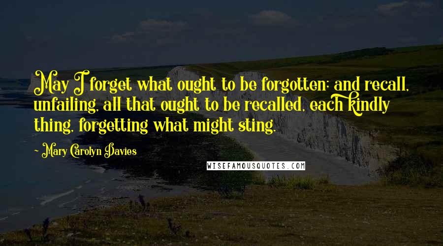 Mary Carolyn Davies Quotes: May I forget what ought to be forgotten; and recall, unfailing, all that ought to be recalled, each kindly thing, forgetting what might sting.