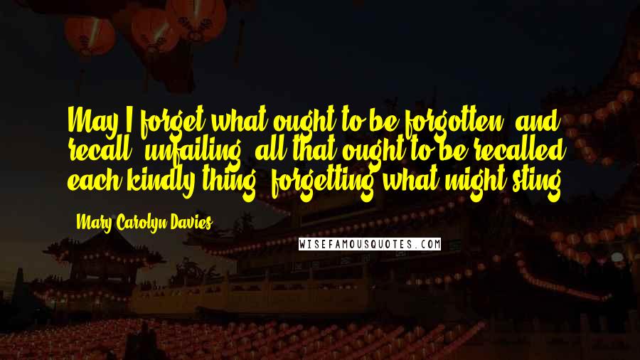 Mary Carolyn Davies Quotes: May I forget what ought to be forgotten; and recall, unfailing, all that ought to be recalled, each kindly thing, forgetting what might sting.