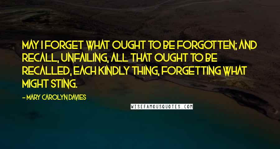 Mary Carolyn Davies Quotes: May I forget what ought to be forgotten; and recall, unfailing, all that ought to be recalled, each kindly thing, forgetting what might sting.