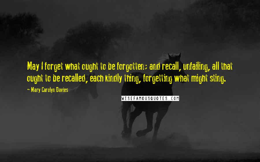 Mary Carolyn Davies Quotes: May I forget what ought to be forgotten; and recall, unfailing, all that ought to be recalled, each kindly thing, forgetting what might sting.