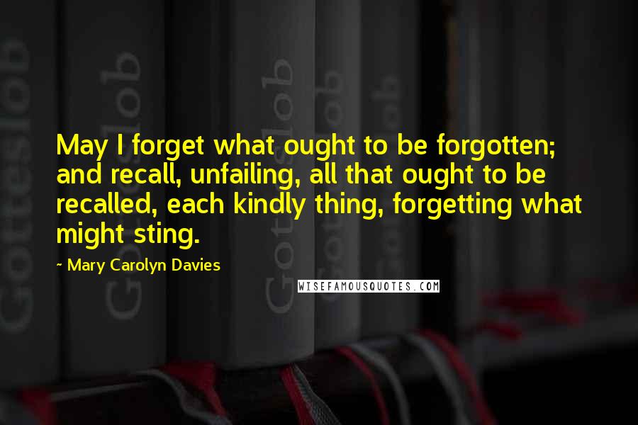 Mary Carolyn Davies Quotes: May I forget what ought to be forgotten; and recall, unfailing, all that ought to be recalled, each kindly thing, forgetting what might sting.