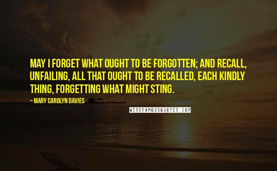 Mary Carolyn Davies Quotes: May I forget what ought to be forgotten; and recall, unfailing, all that ought to be recalled, each kindly thing, forgetting what might sting.