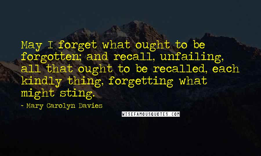 Mary Carolyn Davies Quotes: May I forget what ought to be forgotten; and recall, unfailing, all that ought to be recalled, each kindly thing, forgetting what might sting.