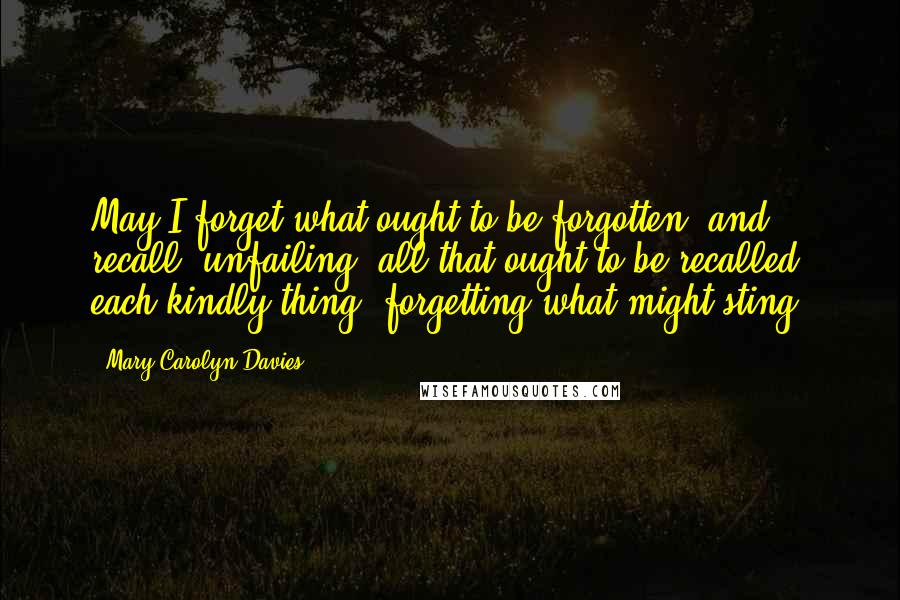 Mary Carolyn Davies Quotes: May I forget what ought to be forgotten; and recall, unfailing, all that ought to be recalled, each kindly thing, forgetting what might sting.