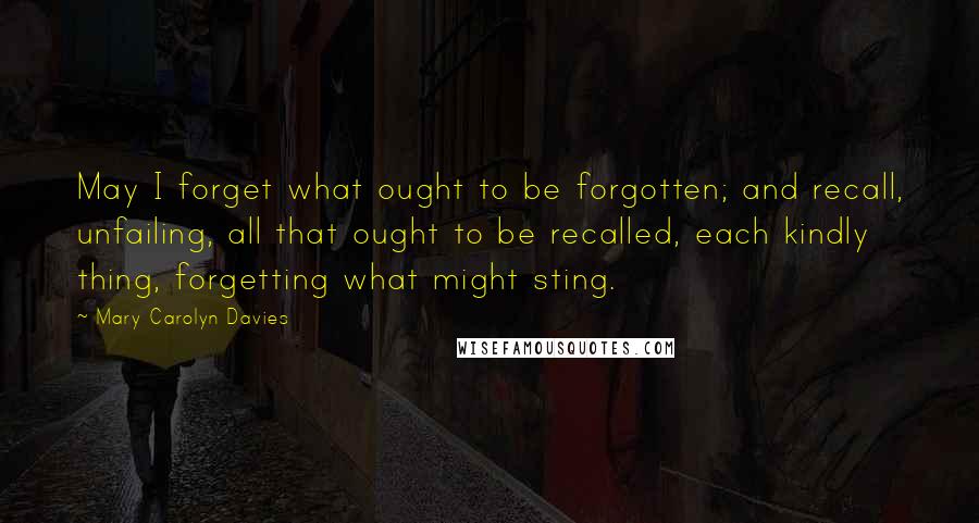 Mary Carolyn Davies Quotes: May I forget what ought to be forgotten; and recall, unfailing, all that ought to be recalled, each kindly thing, forgetting what might sting.