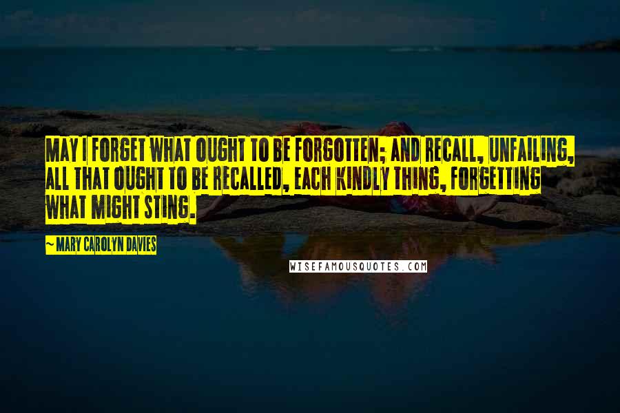 Mary Carolyn Davies Quotes: May I forget what ought to be forgotten; and recall, unfailing, all that ought to be recalled, each kindly thing, forgetting what might sting.