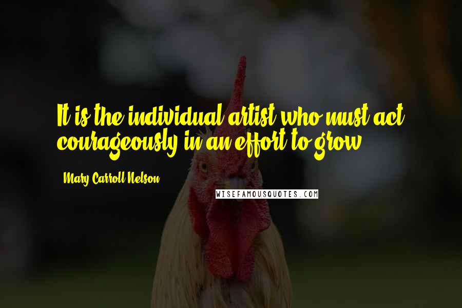 Mary Carroll Nelson Quotes: It is the individual artist who must act courageously in an effort to grow.