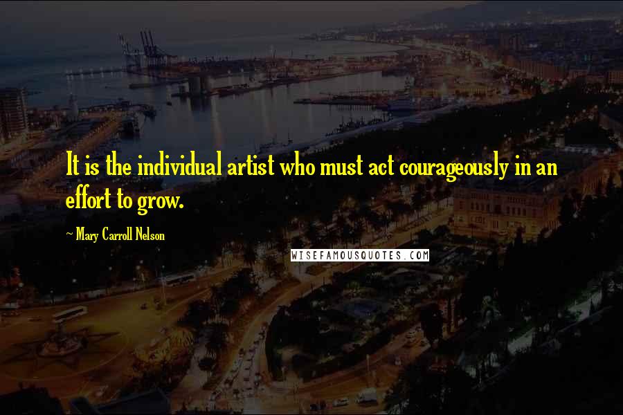 Mary Carroll Nelson Quotes: It is the individual artist who must act courageously in an effort to grow.