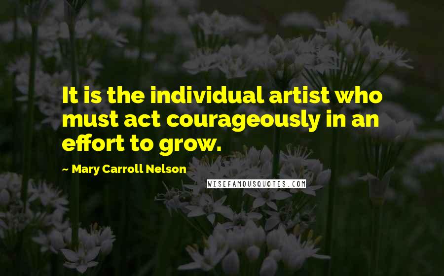 Mary Carroll Nelson Quotes: It is the individual artist who must act courageously in an effort to grow.