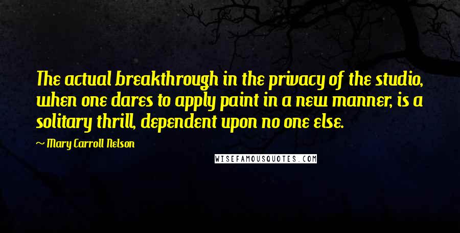 Mary Carroll Nelson Quotes: The actual breakthrough in the privacy of the studio, when one dares to apply paint in a new manner, is a solitary thrill, dependent upon no one else.