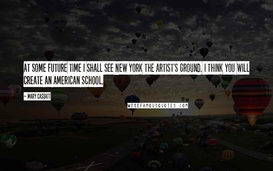 Mary Cassatt Quotes: At some future time I shall see New York the artist's ground. I think you will create an American School.