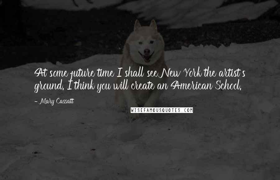 Mary Cassatt Quotes: At some future time I shall see New York the artist's ground. I think you will create an American School.
