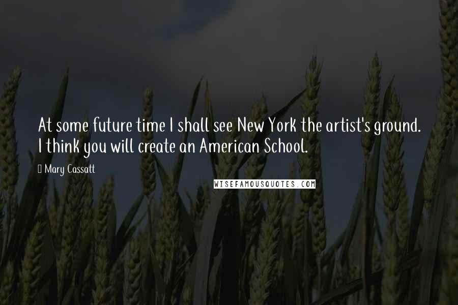 Mary Cassatt Quotes: At some future time I shall see New York the artist's ground. I think you will create an American School.