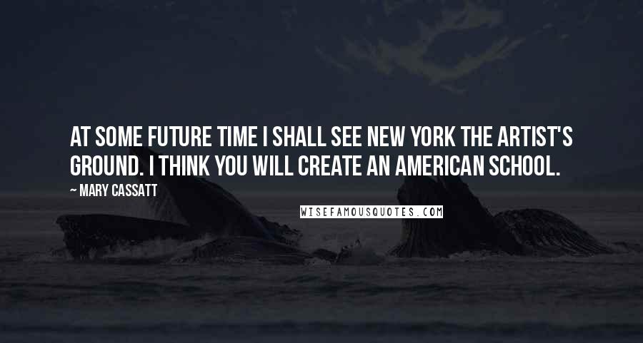 Mary Cassatt Quotes: At some future time I shall see New York the artist's ground. I think you will create an American School.