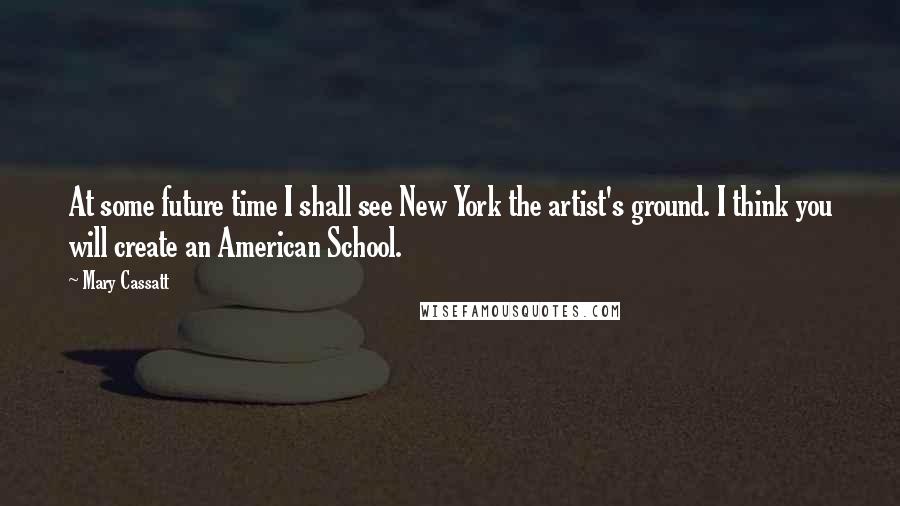 Mary Cassatt Quotes: At some future time I shall see New York the artist's ground. I think you will create an American School.