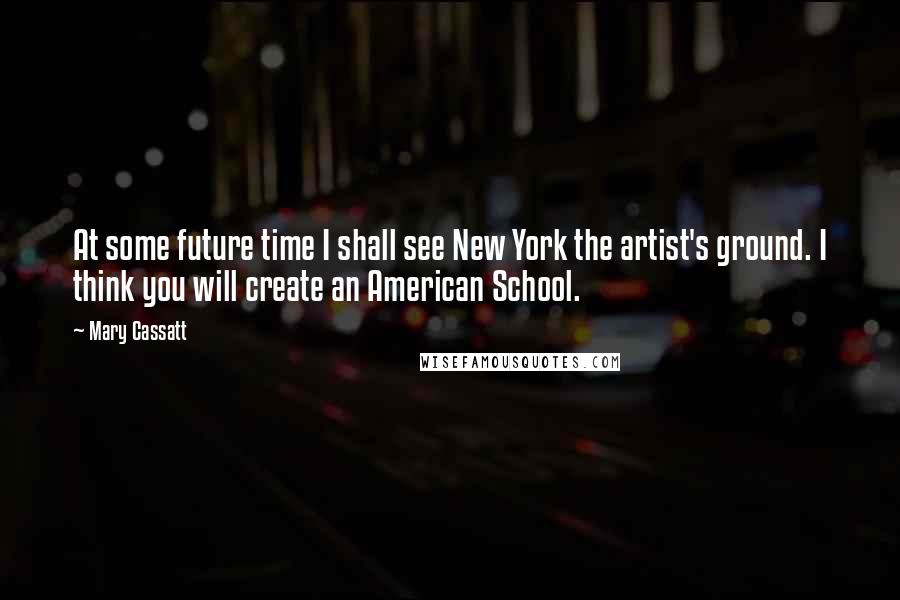 Mary Cassatt Quotes: At some future time I shall see New York the artist's ground. I think you will create an American School.