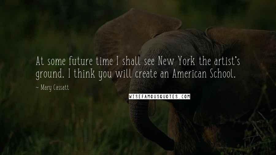 Mary Cassatt Quotes: At some future time I shall see New York the artist's ground. I think you will create an American School.