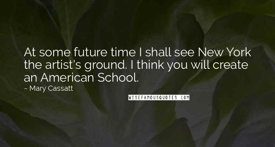 Mary Cassatt Quotes: At some future time I shall see New York the artist's ground. I think you will create an American School.