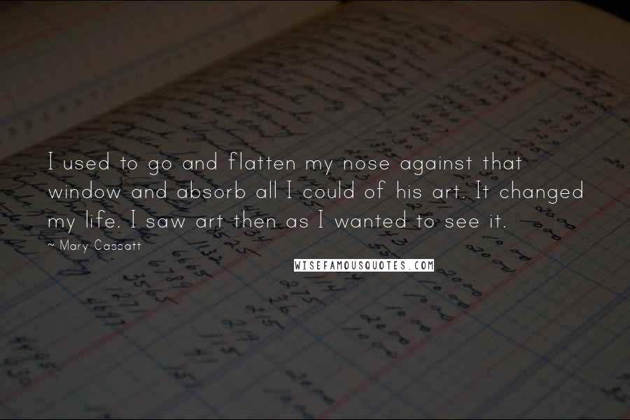 Mary Cassatt Quotes: I used to go and flatten my nose against that window and absorb all I could of his art. It changed my life. I saw art then as I wanted to see it.