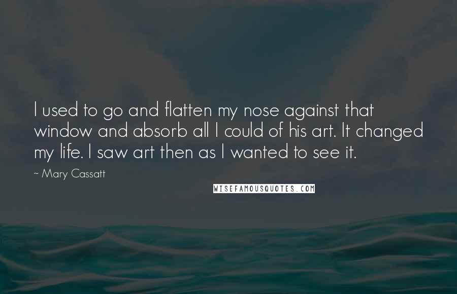 Mary Cassatt Quotes: I used to go and flatten my nose against that window and absorb all I could of his art. It changed my life. I saw art then as I wanted to see it.