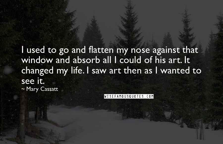 Mary Cassatt Quotes: I used to go and flatten my nose against that window and absorb all I could of his art. It changed my life. I saw art then as I wanted to see it.