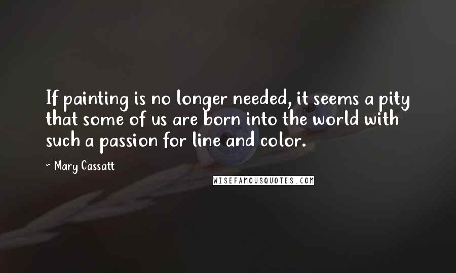 Mary Cassatt Quotes: If painting is no longer needed, it seems a pity that some of us are born into the world with such a passion for line and color.