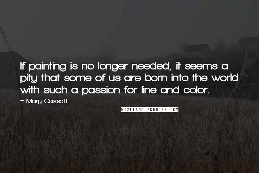 Mary Cassatt Quotes: If painting is no longer needed, it seems a pity that some of us are born into the world with such a passion for line and color.