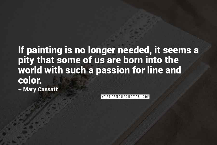 Mary Cassatt Quotes: If painting is no longer needed, it seems a pity that some of us are born into the world with such a passion for line and color.